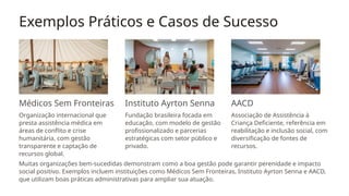 Exemplos Práticos e Casos de Sucesso
Médicos Sem Fronteiras
Organização internacional que
presta assistência médica em
áreas de conflito e crise
humanitária, com gestão
transparente e captação de
recursos global.
Instituto Ayrton Senna
Fundação brasileira focada em
educação, com modelo de gestão
profissionalizado e parcerias
estratégicas com setor público e
privado.
AACD
Associação de Assistência à
Criança Deficiente, referência em
reabilitação e inclusão social, com
diversificação de fontes de
recursos.
Muitas organizações bem-sucedidas demonstram como a boa gestão pode garantir perenidade e impacto
social positivo. Exemplos incluem instituições como Médicos Sem Fronteiras, Instituto Ayrton Senna e AACD,
que utilizam boas práticas administrativas para ampliar sua atuação.
 