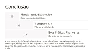 Conclusão
Planejamento Estratégico
Base para sustentabilidade
Transparência
Pilar da credibilidade
Boas Práticas Financeiras
Garantia de continuidade
A administração do Terceiro Setor é um campo desafiador que exige planejamento
estratégico, transparência e boas práticas financeiras. O sucesso dessas organizações
depende da capacidade de captar recursos, gerir voluntários e comprovar seu impacto
social.
 