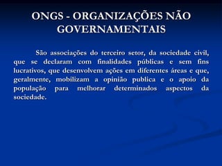 ONGS - ORGANIZAÇÕES NÃO
        GOVERNAMENTAIS

        São associações do terceiro setor, da sociedade civil,
que se declaram com finalidades públicas e sem fins
lucrativos, que desenvolvem ações em diferentes áreas e que,
geralmente, mobilizam a opinião publica e o apoio da
população para melhorar determinados aspectos da
sociedade.
 