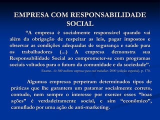 EMPRESA COM RESPONSABILIDADE
            SOCIAL
        “A empresa é socialmente responsável quando vai
além da obrigação de respeitar as leis, pagar impostos e
observar as condições adequadas de segurança e saúde para
os trabalhadores (...) A empresa demonstra sua
Responsabilidade Social ao comprometer-se com programas
sociais voltados para o futuro da comunidade e da sociedade”.
             Exame. As 100 melhores empresas para você trabalhar. 2000 (edição especial). p. 170.


       Algumas empresas perpetram determinados tipos de
práticas que lhe garantem um patamar socialmente correto,
contudo, nem sempre o interesse por exercer esses “boas
ações” é verdadeiramente social, e sim “econômico”,
camuflado por uma ação de anti-marketing.
 