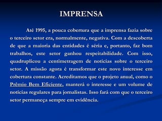 IMPRENSA
       Até 1995, a pouca cobertura que a imprensa fazia sobre
o terceiro setor era, normalmente, negativa. Com a descoberta
de que a maioria das entidades é séria e, portanto, faz bom
trabalhos, este setor ganhou respeitabilidade. Com isso,
quadruplicou a centimetragem de notícias sobre o terceiro
setor. A missão agora é transformar este novo interesse em
cobertura constante. Acreditamos que o projeto anual, como o
Prêmio Bem Eficiente, manterá o interesse e um volume de
notícias regulares para jornalistas. Isso fará com que o terceiro
setor permaneça sempre em evidência.
 
