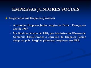 EMPRESAS JUNIORES SOCIAIS
   Surgimento das Empresas Juniores:

    •   A primeira Empresa Junior surgiu em Paris – França, no
        ano de 1967.
    •   No final da década de 1980, por iniciativa da Câmara de
        Comércio Brasil-França o conceito de Empresa Junior
        chega ao país. Surgi as primeiras empresas em 1988.
 