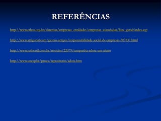 REFERÊNCIAS
http://www.ethos.org.br/sistemas/empresas_entidades/empresas_associadas/lista_geral/index.asp

http://www.artigonal.com/gestao-artigos/responsabilidade-social-de-empresas-507837.html

http://www.jusbrasil.com.br/noticias/22079/campanha-adote-um-aluno

http://www.unesp.br/proex/repositorio/adote.htm
 