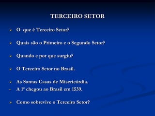TERCEIRO SETOR

   O que é Terceiro Setor?

   Quais são o Primeiro e o Segundo Setor?

   Quando e por que surgiu?

   O Terceiro Setor no Brasil.

   As Santas Casas de Misericórdia.
•   A 1ª chegou ao Brasil em 1539.

   Como sobrevive o Terceiro Setor?
 