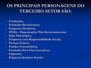 OS PRINCIPAIS PERSONAGENS DO
         TERCEIRO SETOR SÃO:

•   Fundações;
•   Entidades Beneficentes;
•   Empresas Doadoras;
•   ONGs - Organizações Não Governamentais;
•   Elite Filantrópica
•   Empresas com Responsabilidade Social;
•   Pessoas Físicas;
•   Fundos Comunitários;
•   Entidades Sem Fins Lucrativos;
•   Imprensa;
•   Empresas Juniores Sociais.
 