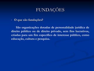 FUNDAÇÕES

•   O que são fundações?

    São organizações dotadas de personalidade jurídica de
direito público ou de direito privado, sem fins lucrativos,
criadas para um fim específico de interesse público, como
educação, cultura e pesquisa.
 