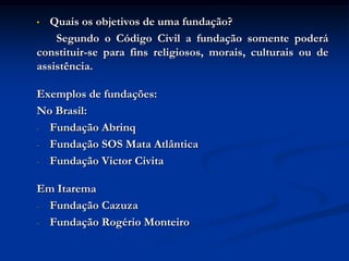 •  Quais os objetivos de uma fundação?
    Segundo o Código Civil a fundação somente poderá
constituir-se para fins religiosos, morais, culturais ou de
assistência.

Exemplos de fundações:
No Brasil:
- Fundação Abrinq

- Fundação SOS Mata Atlântica

- Fundação Victor Civita


Em Itarema
- Fundação Cazuza

- Fundação Rogério Monteiro
 