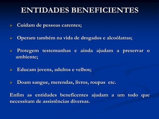 ENTIDADES BENEFICIENTES
   Cuidam de pessoas carentes;

   Operam também na vida de drogados e alcoólatras;

    Protegem testemunhas e ainda ajudam a preservar o
    ambiente;

   Educam jovens, adultos e velhos;

   Doam sangue, merendas, livros, roupas etc.

Enfim as entidades beneficentes ajudam a um todo que
necessitam de assistências diversas.
 