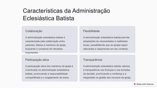 Características da Administração
Eclesiástica Batista
Colaboração
A administração eclesiástica batista é
caracterizada pela colaboração entre
pastores, líderes e membros da igreja,
buscando o consenso em decisões
importantes.
Flexibilidade
A administração eclesiástica batista permite
adaptações às necessidades e realidades
locais, possibilitando que as igrejas sejam
relevantes e responsivas em seu contexto.
Participação ativa
A participação ativa dos membros da igreja é
incentivada na administração eclesiástica
batista, promovendo a responsabilidade
compartilhada e o engajamento de todos.
Transparência
A administração eclesiástica batista valoriza
a transparência nas finanças e nas tomadas
de decisão, promovendo a confiança e a
integridade na gestão dos recursos da igreja.
 