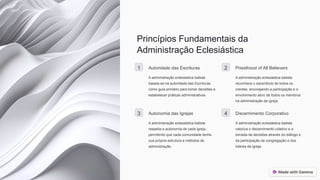 Princípios Fundamentais da
Administração Eclesiástica
1 Autoridade das Escrituras
A administração eclesiástica batista
baseia-se na autoridade das Escrituras
como guia primário para tomar decisões e
estabelecer práticas administrativas.
2 Priesthood of All Believers
A administração eclesiástica batista
reconhece o sacerdócio de todos os
crentes, encorajando a participação e o
envolvimento ativo de todos os membros
na administração da igreja.
3 Autonomia das Igrejas
A administração eclesiástica batista
respeita a autonomia de cada igreja,
permitindo que cada comunidade tenha
sua própria estrutura e métodos de
administração.
4 Discernimento Corporativo
A administração eclesiástica batista
valoriza o discernimento coletivo e a
tomada de decisões através do diálogo e
da participação da congregação e dos
líderes da igreja.
 