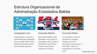 Estrutura Organizacional da
Administração Eclesiástica Batista
Congregação Local
A igreja Batista é conduzida e
administrada pela congregação
local, que elege líderes e toma
decisões importantes através
de assembleias regulares.
Associação Baptista
Muitas igrejas Batistas estão
associadas a convenções ou
associações, onde cooperam e
compartilham recursos para
missões, treinamentos e
iniciativas em conjunto.
Convenção Batista
A nível estadual, nacional e
internacional, as igrejas
Batistas se unem em
convenções, que promovem a
comunhão, o serviço e a
cooperação em uma escala
maior.
 
