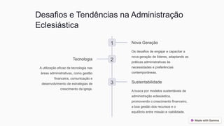 Desafios e Tendências na Administração
Eclesiástica
1 Nova Geração
Os desafios de engajar e capacitar a
nova geração de líderes, adaptando as
práticas administrativas às
necessidades e preferências
contemporâneas.
2
Tecnologia
A utilização eficaz da tecnologia nas
áreas administrativas, como gestão
financeira, comunicação e
desenvolvimento de estratégias de
crescimento da igreja.
3 Sustentabilidade
A busca por modelos sustentáveis de
administração eclesiástica,
promovendo o crescimento financeiro,
a boa gestão dos recursos e o
equilíbrio entre missão e viabilidade.
 