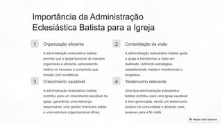 Importância da Administração
Eclesiástica Batista para a Igreja
1 Organização eficiente
A administração eclesiástica batista
permite que a igreja funcione de maneira
organizada e eficiente, aproveitando
melhor os recursos e cumprindo sua
missão com excelência.
2 Consolidação da visão
A administração eclesiástica batista ajuda
a igreja a transformar a visão em
realidade, definindo estratégias,
estabelecendo metas e monitorando o
progresso.
3 Crescimento saudável
A administração eclesiástica batista
contribui para um crescimento saudável da
igreja, garantindo uma liderança
responsável, uma gestão financeira sólida
e uma estrutura organizacional eficaz.
4 Testemunho relevante
Uma boa administração eclesiástica
batista contribui para uma igreja saudável
e bem gerenciada, sendo um testemunho
positivo na comunidade e atraindo mais
pessoas para a fé cristã.
 