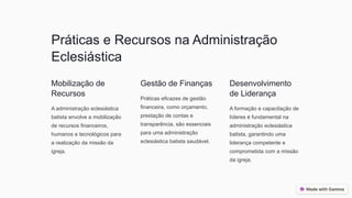 Práticas e Recursos na Administração
Eclesiástica
Mobilização de
Recursos
A administração eclesiástica
batista envolve a mobilização
de recursos financeiros,
humanos e tecnológicos para
a realização da missão da
igreja.
Gestão de Finanças
Práticas eficazes de gestão
financeira, como orçamento,
prestação de contas e
transparência, são essenciais
para uma administração
eclesiástica batista saudável.
Desenvolvimento
de Liderança
A formação e capacitação de
líderes é fundamental na
administração eclesiástica
batista, garantindo uma
liderança competente e
comprometida com a missão
da igreja.
 