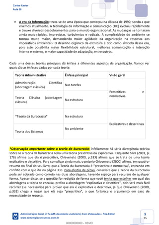 9
55
 A era da Informação: trata-se de uma época que começou na década de 1990, sendo a que
vivemos atualmente. A tecnologia da informação e comunicação (TIC) evoluiu rapidamente
e trouxe diversos desdobramentos para o mundo organizacional. As mudanças se tornaram
ainda mais rápidas, imprevistas, turbulentas e radicais. A complexidade do ambiente se
tornou muito maior, demandando maior agilidade da organização na resposta aos
imperativos ambientais. O desenho orgânico da estrutura é tido como símbolo dessa era,
pois este possibilita maior flexibilidade estrutural, melhores comunicação e interação
interna e externa, e maior capacidade de adaptação, entre outros.
Cada uma dessas teorias principais dá ênfase a diferentes aspectos da organização. Vamos ver
quais são as ênfases dadas por cada teoria:
Teoria Administrativa Ênfase principal Visão geral
Administração Científica
(abordagem clássica)
Nas tarefas
Prescritivas e
normativas.Teoria Clássica (abordagem
clássica)
Na estrutura
*Teoria da Burocracia* Na estrutura
Explicativas e descritivas
Teoria dos Sistemas
No ambiente
*Observação importante sobre a teoria da Burocracia: infelizmente há séria divergência teórica
sobre se a teoria da burocracia seria uma teoria prescritiva ou explicativa. Enquanto Silva (2001, p.
178) afirma que ela é prescritiva, Chiavenato (2000, p.333) afirma que se trata de uma teoria
explicativa e descritiva. Para complicar ainda mais, o próprio Chiavenato (2000) afirma, em quadro-
resumo no final do seu livro, que a Teoria da Burocracia é “prescritiva e normativa”, entrando em
conflito com o que diz na página 333. Para efeitos de prova, considere que a Teoria da Burocracia
pode ser cobrada como correta nas duas abordagens, havendo espaço para recursos de qualquer
forma. Apesar disso, se a questão for redigida de forma que você tenha que escolher em qual das
abordagens a teoria se encaixa, prefira a abordagem “explicativa e descritiva”, pois será mais fácil
recorrer (se necessário) para provar que ela é explicativa e descritiva, já que Chiavenato (2000,
p.333) chega a negar que ela seja “prescritiva”, o que fortalece o argumento em caso de
necessidade de recurso.
Carlos Xavier
Aula 00
Administração Geral p/ TJ-AM (Assistente Judiciário) Com Videoaulas - Pós-Edital
www.estrategiaconcursos.com.br
0
00000000000 - DEMO
 