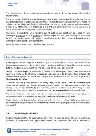 10
55
Essas diferentes escolas se estruturam em abordagens, que é a forma que geralmente é pedida
nos concursos!
Tenha em mente, desde já, que as abordagens prescritivas e normativas são aquelas que tentam
oferecer respostas e soluções para os problemas – indicando que decisões devem ser tomadas em
cada caso. As abordagens explicativas e descritivas, por sua vez, preocupam-se mais em entender
as situações, interpretando as organizações e o processo administrativo e dando explicações e
descrições sobre as organizações e os administradores.
Além disso, é importante saber também que há autores que classificam as teorias em uma
abordagem tradicional e outra moderna da administração. Das que você precisa para o concurso
do MPU, as teorias tradicionais seriam a administração científica, clássica e burocrática e a
abordagem sistêmica seria a única moderna.
Vamos agora estudar cada uma das abordagens e teorias.
3.1. ABORDAGEM CLÁSSICA
A abordagem Clássica engloba o trabalho que dois pioneiros do estudo da administração
desenvolveram no início do Século XX, buscando aumentar a eficiência das indústrias que cresciam
de forma muito desordenada entre o final do Século XIX e o início do Século XX.
Frederick Winslow Taylor, considerado o fundador da Abordagem Clássica, era americano e
buscava a melhoria da eficiência através da racionalização do trabalho. Seus estudos são
profundamente ligados ao estudo dos tempos e movimentos dos funcionários e geraram a
Administração Científica.
O segundo autor de grande relevância foi Henry Fayol, pai da Teoria Clássica da Administração.
Francês, Fayol trabalhava a milhares de quilômetros de Taylor. Eles não mantinham contato, mas
mesmo assim, e ainda partindo de ideias distintas, criaram teorias sobre a administração que se
complementavam, sendo chamadas, em conjunto, de “Abordagem Clássica” da administração.
A ideia central de ambos os autores era desenvolver uma visão científica da administração, com
princípios e normas que deveriam ser seguidos para que ela pudesse ser eficiente.
Apesar disso, essas teorias tinham diferenças entre si. Vamos estudar cada uma delas para
entendê-las um pouco melhor e responder corretamente a qualquer questão de prova que venha
pela frente!
3.1.1. Administração Científica
A Administração Científica foi desenvolvida por Taylor, no início do Século XX, com o objetivo de
maximizar o desempenho das organizações através do atingimento do melhor desempenho
Carlos Xavier
Aula 00
Administração Geral p/ TJ-AM (Assistente Judiciário) Com Videoaulas - Pós-Edital
www.estrategiaconcursos.com.br
0
00000000000 - DEMO
==0==
 