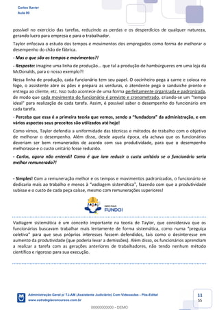 11
55
possível no exercício das tarefas, reduzindo as perdas e os desperdícios de qualquer natureza,
gerando lucro para empresa e para o trabalhador.
Taylor enfocava o estudo dos tempos e movimentos dos empregados como forma de melhorar o
desempenho do chão de fábrica.
- Mas o que são os tempos e movimentos?!
- Resposta: imagine uma linha de produção... que tal a produção de hambúrgueres em uma loja da
McDonalds, para o nosso exemplo?!
Nessa linha de produção, cada funcionário tem seu papel. O cozinheiro pega a carne e coloca no
fogo, o assistente abre os pães e prepara as verduras, o atendente pega o sanduiche pronto e
entrega ao cliente, etc. Isso tudo acontece de uma forma perfeitamente organizada e padronizada,
de modo que cada movimento do funcionário é previsto e cronometrado, criando-se um “tempo
ideal” para realização de cada tarefa. Assim, é possível saber o desempenho do funcionário em
cada tarefa.
- Perceba que essa é a primeira teoria que vemos, sendo a “fundadora” da administração, e em
vários aspectos seus preceitos são utilizados até hoje!
Como vimos, Taylor defendia a uniformidade das técnicas e métodos de trabalho com o objetivo
de melhorar o desempenho. Além disso, desde aquela época, ela achava que os funcionários
deveriam ser bem remunerados de acordo com sua produtividade, para que o desempenho
melhorasse e o custo unitário fosse reduzido.
- Carlos, agora não entendi! Como é que iam reduzir o custo unitário se o funcionário seria
melhor remunerado?!
- Simples! Com a remuneração melhor e os tempos e movimentos padronizados, o funcionário se
dedicaria mais ao trabalho e menos à “vadiagem sistemática”, fazendo com que a produtividade
subisse e o custo de cada peça caísse, mesmo com remunerações superiores!
Vadiagem sistemática é um conceito importante na teoria de Taylor, que considerava que os
funcionários buscavam trabalhar mais lentamente de forma sistemática, como numa “preguiça
coletiva” para que seus próprios interesses fossem defendidos, tais como o desinteresse em
aumento da produtividade (que poderia levar a demissões). Além disso, os funcionários aprendiam
a realizar a tarefa com as gerações anteriores de trabalhadores, não tendo nenhum método
científico e rigoroso para sua execução.
Carlos Xavier
Aula 00
Administração Geral p/ TJ-AM (Assistente Judiciário) Com Videoaulas - Pós-Edital
www.estrategiaconcursos.com.br
0
00000000000 - DEMO
 
