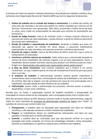 12
55
A tentativa de Taylor de substituir métodos elementares de produção por métodos científicos ficou
conhecida como Organização Racional do Trabalho (ORT), que tem os seguintes fundamentos:
1. Análise do trabalho em si e estudo dos tempos e movimentos: é a análise das tarefas, de
como elas são realizadas e de como elas podem ser melhor realizadas por meio do uso de
técnicas e ferramentas mais apropriadas. Além disso, encontrada a melhor forma de fazer
as coisas, seria criado um tempo-padrão de execução para controle do desempenho dos
funcionários.
2. Estudo da fadiga humana: trata-se de entender como o cansaço corporal influencia no
exercício das tarefas de cada trabalhador, visando diminuir a perda de eficiência decorrente
do cansaço dos trabalhadores.
3. Divisão do trabalho e especialização do trabalhador: dividindo o trabalho que antes era
executado por apenas um artesão em várias etapas, e possuindo trabalhadores
especializados em cada uma delas, seria possível aumentar a eficiência operacional.
4. Desenho de cargos e tarefas: trata-se da ideia básica de definir quem faz o que e como as
tarefas devem ser executadas.
5. Incentivos e prêmios salariais por produção: Taylor achava que a remuneração baseada no
número de horas trabalhadas não estimula ninguém a ter um bom desempenho. Assim, o
trabalhador deveria receber estímulos salariais para produzir com eficiência cada vez maior.
A lógica era: Quem produz mais, ganha mais; quem produz menos, ganha menos!
6. A ideia do Homo Economicus: esse conceito estabelece que o homem é um animal
“econômico”, ou seja, trabalha apenas em troca de recompensas financeiras para que possa
viver a sua vida.
7. O ambiente de trabalho: a administração científica atribuía grande importância a
características como arranjo físico, minimização do esforço do trabalhador e um certo nível
de conforto. Mas não se engane: isso não acontecia por causa de uma preocupação com o
trabalhador, mas pelo desejo de maior eficiência de seu trabalho!
8. Padronização: quanto maior a padronização nos processos, menores seriam as perdas e
desperdícios, e maior seria a eficiência.
Perceba que, no fundo, a organização racional do trabalho possibilita a prosperidade do
empregado ao mesmo tempo da do empregador, pois o empregado produz mais e recebe mais!
Além dos princípios básicos da ORT, devemos conhecer ainda as funções administrativas, segundo
Taylor (as vezes chamados de princípios da administração científica de Taylor) para “matar” as
questões de concurso que venham sobre isso:
 Planejamento: o trabalho deve ser planejado pela organização com base em métodos
científicos, e não operado conforme o critério individual do trabalhador.
 Preparo: os trabalhadores devem ser cientificamente selecionados com base em suas
aptidões e treinados para as tarefas planejadas.
 Controle: o trabalho deve ser controlado, para que seja possível verificar se o que foi
planejado está sendo cumprido, em termos de metodologia utilizada e metas alcançadas,
devendo os trabalhadores e a gerência cooperar para a eficiência dos trabalhos.
Carlos Xavier
Aula 00
Administração Geral p/ TJ-AM (Assistente Judiciário) Com Videoaulas - Pós-Edital
www.estrategiaconcursos.com.br
0
00000000000 - DEMO
 
