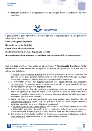 13
55
 Execução: as atribuições e responsabilidades de execução devem ser distribuídas de forma
planejada.
É possível afirmar que a administração científica combina as seguintes ideias em uma perspectiva
sobre a administração:
Ciência, em lugar de empirismo;
Harmonia, em vez de discórdia;
Cooperação, e não individualismo;
Rendimento máximo, em lugar de produção reduzida;
Desenvolvimento de cada homem, no sentido de alcançar maior eficiência e prosperidade.
Mas nem tudo são flores nesta escola da administração. A Administração Científica de Taylor
sofreu muitas críticas. Dentre elas, as seguintes podem ser destacadas para você levar em sua
cabeça para o concurso:
1. O homem, visto como uma máquina pela Administração Científica, foi pouco considerado
por essa teoria, que o percebia apenas como um instrumento de trabalho como qualquer
outro, não considerando diversos aspectos motivacionais além do dinheiro.
2. O trabalhador deveria ser superespecializado nas poucas tarefas que executava
rotineiramente. Percebeu-se, posteriormente, que essa não era uma forma de agir que
resultaria sempre em aumento da produtividade.
3. A administração científica não considera o trabalhador como ser humano e social, mas
como um apêndice da máquina. Assim, o ser humano era visto de uma forma muito
pequena e específica, pouco ampla. Era como se o homem substituísse o boi que move a
moenda ou o rio que move o moinho...
4. Apesar de todo o seu desenvolvimento com uma suposta base científica, não há
comprovação científica (vejam só!), de que essa escola da administração realmente
conseguia aumentar, por si só, a eficiência organizacional.
5. A organização não era vista como um todo, mas observada microscopicamente, assim como
o trabalhador, com foco nas tarefas a serem realizadas. Vista de forma extremamente
compartimentada, a organização não poderia trabalhar sobre toda a sua complexidade.
6. Outra crítica à administração científica é a limitação do seu campo de atuação ao chão de
fábrica industrial, não considerando outros aspectos organizacionais.
Carlos Xavier
Aula 00
Administração Geral p/ TJ-AM (Assistente Judiciário) Com Videoaulas - Pós-Edital
www.estrategiaconcursos.com.br
0
00000000000 - DEMO
 