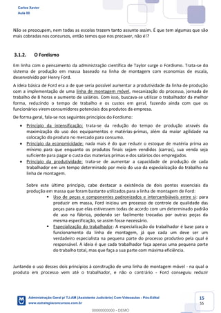 15
55
Não se preocupem, nem todas as escolas trazem tanto assunto assim. É que tem algumas que são
mais cobradas nos concursos, então temos que nos precaver, não é!?
3.1.2. O Fordismo
Em linha com o pensamento da administração científica de Taylor surge o Fordismo. Trata-se do
sistema de produção em massa baseado na linha de montagem com economias de escala,
desenvolvido por Henry Ford.
A ideia básica de Ford era a de que seria possível aumentar a produtividade da linha de produção
com a implementação de uma linha de montagem móvel, mecanização do processo, jornada de
trabalho de 8 horas e aumento de salários. Com isso, buscava-se utilizar o trabalhador da melhor
forma, reduzindo o tempo de trabalho e os custos em geral, fazendo ainda com que os
funcionários virem consumidores potenciais dos produtos da empresa.
De forma geral, fala-se nos seguintes princípios do Fordismo:
 Princípio da intensificação: trata-se da redução do tempo de produção através da
maximização do uso dos equipamentos e matérias-primas, além da maior agilidade na
colocação do produto no mercado para consumo.
 Princípio da economicidade: nada mais é do que reduzir o estoque de matéria prima ao
mínimo para que enquanto os produtos finais sejam vendidos (carros), sua venda seja
suficiente para pagar o custo das materiais primas e dos salários dos empregados.
 Princípio da produtividade: trata-se de aumentar a capacidade de produção de cada
trabalhador em um tempo determinado por meio do uso da especialização do trabalho na
linha de montagem.
Sobre este último princípio, cabe destacar a existência de dois pontos essenciais da
produção em massa que foram bastante utilizados para a linha de montagem de Ford:
 Uso de peças e componentes padronizados e intercambiáveis entre si: para
produzir em massa, Ford iniciou um processo de controle de qualidade das
peças para que elas estivessem todas de acordo com um determinado padrão
de uso na fábrica, podendo ser facilmente trocadas por outras peças da
mesma especificação, se assim fosse necessário.
 Especialização do trabalhador: A especialização do trabalhador é base para o
funcionamento da linha de montagem, já que cada um deve ser um
verdadeiro especialista na pequena parte do processo produtivo pela qual é
responsável. A ideia é que cada trabalhador faça apenas uma pequena parte
do trabalho total, mas que faça a sua parte com máxima eficiência.
Juntando o uso desses dois princípios à construção de uma linha de montagem móvel - na qual o
produto em processo vem até o trabalhador, e não o contrário - Ford conseguiu reduzir
Carlos Xavier
Aula 00
Administração Geral p/ TJ-AM (Assistente Judiciário) Com Videoaulas - Pós-Edital
www.estrategiaconcursos.com.br
0
00000000000 - DEMO
 