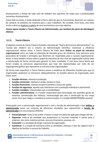 16
55
drasticamente o tempo de cada ciclo de trabalho dos operários de modo que a produtividade
aumentou drasticamente.
Como falei no início, é ainda atribuída à Ford a ideia de que os funcionários deveriam ser capazes
de comprar os produtos da empresa para a qual trabalham. Na verdade, Ford levou esta ideia
muito a sério ao duplicar o salário de seus funcionários com este objetivo.
Vamos agora estudar a Teoria Clássica da Administração, que também faz parte da Abordagem
Clássica.
3.1.3. Teoria Clássica
O objetivo central da Teoria Clássica (também chamada de “Teoria do Processo Administrativo”, ou
“escola dos chefes”) era o mesmo da Administração Científica: maximizar a eficiência
organizacional. Apesar disso, a Teoria Clássica de Fayol dava ênfase ao papel da estrutura
organizacional como um todo na obtenção de elevados graus de eficiência. Essa estrutura seria
possuidora de funções e princípios que deveriam ser respeitados para o sucesso organizacional.
Assim, o foco também estava sobre o papel do executivo de alto nível da organização realizar toda
a estruturação de forma correta para garantir os bons resultados. É com base nessa teoria que
foram criadas as estruturas organizacionais que hoje são representadas por meio de um
organograma (gráfico que representa as estruturas das organizações).
De forma mais específica, a Teoria Clássica previa a existência de diferentes funções para que as
organizações pudessem se estruturar adequadamente. As funções básicas da organização, para
Fayol, eram:
1. Funções técnicas: relativas à produção.
2. Funções comerciais: relativas à venda, compra e troca.
3. Funções financeiras: relativas ao gerenciamento e busca de capital.
4. Funções de segurança: aquelas que relacionam com a proteção individual e patrimonial.
5. Funções contábeis: relacionadas com a contabilidade.
6. Funções administrativas: é a função responsável pela formulação das questões gerais da
empresa, coordenação dos esforços, harmonização dos atos e construção do seu corpo
social. Ela é que integra e coordena as outras funções. É a função ADMINITRAÇÃO, pessoal!
Preocupado com a estruturação organizacional e com a função da administração, Fayol definiu a
administração como um conjunto de diferentes atividades que representam a função do
administrador em uma empresa (POCCC):
 Prever/planejar: trata-se de avaliar o futuro e traçar um plano de ação para chegar até ele.
 Organizar: trata-se da atividade que proporciona os recursos materiais e sociais para a
empresa, tais como matérias-primas, recursos financeiros, pessoas, etc.
 Comandar: é a atividade de dirigir o pessoal da organização.
 Coordenar: É a criação de harmonia entre as atividades, esforços e atos do negócio com o
objetivo de facilitar o sucesso do trabalho.
Carlos Xavier
Aula 00
Administração Geral p/ TJ-AM (Assistente Judiciário) Com Videoaulas - Pós-Edital
www.estrategiaconcursos.com.br
0
00000000000 - DEMO
 