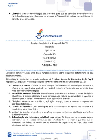 17
55
 Controlar: trata-se da verificação dos trabalhos para que se certifique de que tudo está
caminhando conforme o planejado, por meio de ações corretivas e ajuste dos objetivos e do
caminho a ser percorrido.
Funções da administração segundo FAYOL
Prever (P)
Organizar (O)
Comandar (C)
Coordenar (C)
Controlar (C)
P.O.C.C.C. = POC3
Saiba que, para Fayol, cada uma dessas funções repercute sobre a seguinte, determinando o seu
desenvolvimento.
Além disso, é preciso ter em mente ainda os 14 Princípios Gerais da Administração de Fayol.
Reproduzo, a seguir, os referidos princípios, conforme apresentado por Chiavenato (2011):
1. Divisão do trabalho. Consiste na especialização das tarefas e das pessoas para aumentar a
eficiência da organização, podendo ser vertical (criando a hierarquia) ou horizontal (por
meio da departamentalização).
2. Autoridade e responsabilidade. Autoridade é o direito de dar ordens e o poder de esperar
obediência. A responsabilidade é uma consequência natural da autoridade e significa o
dever de prestar contas. Ambas devem estar equilibradas entre si.
3. Disciplina. Depende de obediência, aplicação, energia, comportamento e respeito aos
acordos estabelecidos.
4. Unidade de comando. Cada empregado deve receber ordens de apenas um superior. É o
princípio da autoridade única.
5. Unidade de direção. Uma cabeça e um plano para cada conjunto de atividades que tenham
o mesmo objetivo.
6. Subordinação dos interesses individuais aos gerais. Os interesses da empresa devem
sobrepor-se aos interesses particulares dos indivíduos. Isso é o mesmo que dizer que os
interesses dos indivíduos devem ser os mesmos da organização, ou seja, deve haver
identidade de interesses.
Carlos Xavier
Aula 00
Administração Geral p/ TJ-AM (Assistente Judiciário) Com Videoaulas - Pós-Edital
www.estrategiaconcursos.com.br
0
00000000000 - DEMO
 