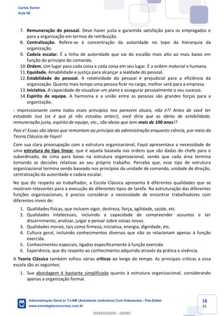 18
55
7. Remuneração do pessoal. Deve haver justa e garantida satisfação para os empregados e
para a organização em termos de retribuição.
8. Centralização. Refere-se à concentração da autoridade no topo da hierarquia da
organização.
9. Cadeia escalar. É a linha de autoridade que vai do escalão mais alto ao mais baixo em
função do princípio do comando.
10.Ordem. Um lugar para cada coisa e cada coisa em seu lugar. É a ordem material e humana.
11.Equidade. Amabilidade e justiça para alcançar a lealdade do pessoal.
12.Estabilidade do pessoal. A rotatividade do pessoal é prejudicial para a eficiência da
organização. Quanto mais tempo uma pessoa ficar no cargo, melhor será para a empresa.
13.Iniciativa. A capacidade de visualizar um plano e assegurar pessoalmente o seu sucesso.
14.Espírito de equipe. A harmonia e a união entre as pessoas são grandes forças para a
organização.
- Impressionante como todos esses princípios nos parecem atuais, não é?! Antes de você ter
estudado isso (se é que já não estudou antes!), você diria que as ideias de estabilidade,
remuneração justa, espírito de equipe, etc., são ideias que tem mais de 100 anos!?
Pois é! Essas são ideias que remontam ao princípio da administração enquanto ciência, por meio da
Teoria Clássica de Fayol!
Com sua clara preocupação com a estrutura organizacional, Fayol apresentava a necessidade de
uma estrutura do tipo linear, que é aquela baseada nas ordens que são dadas do chefe para o
subordinado, de cima para baixo na estrutura organizacional, sendo que cada área termina
tomando as decisões relativas ao seu próprio trabalho. Perceba que, esse tipo de estrutura
organizacional termina sendo baseado nos princípios da unidade de comando, unidade de direção,
centralização da autoridade e cadeia escalar.
No que diz respeito ao trabalhador, a Escola Clássica apresenta 6 diferentes qualidades que se
mostram relevantes para a execução de diferentes tipos de tarefa. Na estruturação das diferentes
funções organizacionais, é preciso considerar a necessidade de encontrar trabalhadores com
diferentes níveis de:
1. Qualidades físicas, que incluem vigor, destreza, força, agilidade, saúde, etc.
2. Qualidades intelectuais, incluindo a capacidade de compreender assuntos e ter
discernimento, analisar, julgar e pensar sobre coisas novas.
3. Qualidades morais, tais como firmeza, iniciativa, energia, dignidade, etc.
4. Cultura geral, incluindo conhecimentos diversos que não se relacionam apenas à função
exercida.
5. Conhecimentos especiais, ligados especificamente à função exercida
6. Experiência, que diz respeito ao conhecimento adquirido através da prática e vivência.
A Teoria Clássica também sofreu várias críticas ao longo do tempo. As principais críticas a essa
escola são as seguintes:
1. Sua abordagem é bastante simplificada quanto à estrutura organizacional, considerando
apenas a organização formal.
Carlos Xavier
Aula 00
Administração Geral p/ TJ-AM (Assistente Judiciário) Com Videoaulas - Pós-Edital
www.estrategiaconcursos.com.br
0
00000000000 - DEMO
 