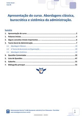 1
55
Apresentação do curso. Abordagens clássica,
burocrática e sistêmica da administração.
Sumário
1. Apresentação do curso................................................................................................2
1. Palavras iniciais...........................................................................................................5
2. Alguns conceitos iniciais importantes..........................................................................6
3. Teoria Geral da Administração. ...................................................................................7
3.1. Abordagem Clássica ..............................................................................................................10
3.2. A Teoria da Burocracia na Organização................................................................................20
3.3. Abordagem Sistêmica............................................................................................................24
4. Questões Comentadas .............................................................................................. 29
5. Lista de Questões...................................................................................................... 47
6. Gabarito.................................................................................................................... 55
7. Bibliografia principal ................................................................................................. 55
Carlos Xavier
Aula 00
Administração Geral p/ TJ-AM (Assistente Judiciário) Com Videoaulas - Pós-Edital
www.estrategiaconcursos.com.br
0
00000000000 - DEMO
 