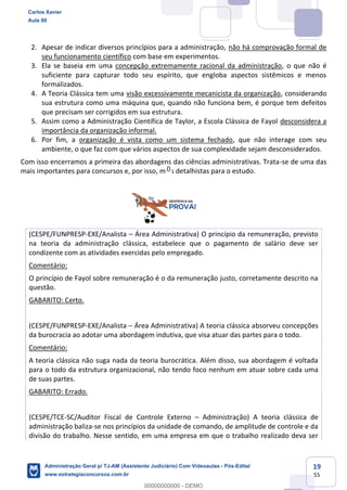 19
55
2. Apesar de indicar diversos princípios para a administração, não há comprovação formal de
seu funcionamento científico com base em experimentos.
3. Ela se baseia em uma concepção extremamente racional da administração, o que não é
suficiente para capturar todo seu espírito, que engloba aspectos sistêmicos e menos
formalizados.
4. A Teoria Clássica tem uma visão excessivamente mecanicista da organização, considerando
sua estrutura como uma máquina que, quando não funciona bem, é porque tem defeitos
que precisam ser corrigidos em sua estrutura.
5. Assim como a Administração Científica de Taylor, a Escola Clássica de Fayol desconsidera a
importância da organização informal.
6. Por fim, a organização é vista como um sistema fechado, que não interage com seu
ambiente, o que faz com que vários aspectos de sua complexidade sejam desconsiderados.
Com isso encerramos a primeira das abordagens das ciências administrativas. Trata-se de uma das
mais importantes para concursos e, por isso, mais detalhistas para o estudo.
(CESPE/FUNPRESP-EXE/Analista – Área Administrativa) O princípio da remuneração, previsto
na teoria da administração clássica, estabelece que o pagamento de salário deve ser
condizente com as atividades exercidas pelo empregado.
Comentário:
O princípio de Fayol sobre remuneração é o da remuneração justo, corretamente descrito na
questão.
GABARITO: Certo.
(CESPE/FUNPRESP-EXE/Analista – Área Administrativa) A teoria clássica absorveu concepções
da burocracia ao adotar uma abordagem indutiva, que visa atuar das partes para o todo.
Comentário:
A teoria clássica não suga nada da teoria burocrática. Além disso, sua abordagem é voltada
para o todo da estrutura organizacional, não tendo foco nenhum em atuar sobre cada uma
de suas partes.
GABARITO: Errado.
(CESPE/TCE-SC/Auditor Fiscal de Controle Externo – Administração) A teoria clássica de
administração baliza-se nos princípios da unidade de comando, de amplitude de controle e da
divisão do trabalho. Nesse sentido, em uma empresa em que o trabalho realizado deva ser
Carlos Xavier
Aula 00
Administração Geral p/ TJ-AM (Assistente Judiciário) Com Videoaulas - Pós-Edital
www.estrategiaconcursos.com.br
0
00000000000 - DEMO
0
 