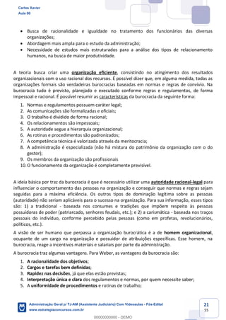 21
55
 Busca de racionalidade e igualdade no tratamento dos funcionários das diversas
organizações;
 Abordagem mais ampla para o estudo da administração;
 Necessidade de estudos mais estruturados para a análise dos tipos de relacionamento
humanos, na busca de maior produtividade.
A teoria busca criar uma organização eficiente, consistindo no atingimento dos resultados
organizacionais com o uso racional dos recursos. É possível dizer que, em alguma medida, todas as
organizações formais são verdadeiras burocracias baseadas em normas e regras de convívio. Na
burocracia tudo é previsto, planejado e executado conforme regras e regulamentos, de forma
impessoal e racional. É possível resumir as características da burocracia da seguinte forma:
1. Normas e regulamentos possuem caráter legal;
2. As comunicações são formalizadas e oficiais;
3. O trabalho é dividido de forma racional;
4. Os relacionamentos são impessoais;
5. A autoridade segue a hierarquia organizacional;
6. As rotinas e procedimentos são padronizados;
7. A competência técnica é valorizada através da meritocracia;
8. A administração é especializada (não há mistura do patrimônio da organização com o do
gestor);
9. Os membros da organização são profissionais
10.O funcionamento da organização é completamente previsível.
A ideia básica por traz da burocracia é que é necessário utilizar uma autoridade racional-legal para
influenciar o comportamento das pessoas na organização e conseguir que normas e regras sejam
seguidas para a máxima eficiência. Os outros tipos de dominação legítima sobre as pessoas
(autoridade) não seriam aplicáveis para o sucesso na organização. Para sua informação, esses tipos
são: 1) a tradicional - baseada nos consumes e tradições que impõem respeito às pessoas
possuidoras de poder (patriarcado, senhores feudais, etc.); e 2) a carismática - baseada nos traços
pessoais do indivíduo, conforme percebido pelas pessoas (como em profetas, revolucionários,
políticos, etc.).
A visão de ser humano que perpassa a organização burocrática é a de homem organizacional,
ocupante de um cargo na organização e possuidor de atribuições específicas. Esse homem, na
burocracia, reage a incentivos materiais e salariais por parte da administração.
A burocracia traz algumas vantagens. Para Weber, as vantagens da burocracia são:
1. A racionalidade dos objetivos;
2. Cargos e tarefas bem definidas;
3. Rapidez nas decisões, já que elas estão previstas;
4. Interpretação única e clara dos regulamentos e normas, por quem necessite saber;
5. A uniformidade de procedimentos e rotinas de trabalho;
Carlos Xavier
Aula 00
Administração Geral p/ TJ-AM (Assistente Judiciário) Com Videoaulas - Pós-Edital
www.estrategiaconcursos.com.br
0
00000000000 - DEMO
 