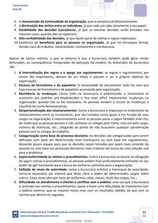 22
55
6. A manutenção da continuidade da organização, que se perpetua profissionalmente;
7. A diminuição dos atritos entre os indivíduos, já que cada um sabe claramente o seu papel;
8. Estabilidade das decisões (constância), já que as mesmas decisões serão tomadas nos
mesmos casos, quando eles se repetirem.
9. Alta confiabilidade das decisões, já que fazem parte de rotinas e regras impessoais;
10.Existência de benefícios para as pessoas na organização, já que há hierarquia formal,
divisão clara do trabalho, racionalidade, treinamento e meritocracia.
Apesar de tantos méritos, o que se observa é que a burocracia também pode gerar certas
disfunções, ou consequências inesperadas da aplicação do modelo. As disfunções da burocracia
são:
1. A internalização das regras e o apego aos regulamentos: as regras e regulamentos, por
serem tão importantes, deixam de ser meios e passam a ser o próprio objetivo da
organização;
2. Excesso de formalismo e de papelório: A necessidade de documentar tudo faz com que
haja excesso de formalismo e de papelório acumulado pela organização;
3. Resistência às mudanças: Como tudo na burocracia é padronizado, o funcionário se
acostuma aos padrões pré-estabelecidos e fica mais difícil implementar mudanças na
organização, quando isto se faz necessário. As pessoas tendem a resistir às mudanças e
classificá-las como desnecessárias;
4. Despersonalização dos relacionamentos: Como a burocracia é impessoal no tratamento do
relacionamento entre os funcionários, que são tratados como iguais e em função de seus
cargos na organização, o relacionamento entre as pessoas passa a seguir também este rito,
de modo que as pessoas passam a não conhecer os colegas pelo nome, mas sim pelo cargo,
número de matrícula, etc., chegando ao ponto de não buscarem qualquer aproximação
pessoal com os colegas de trabalho;
5. Categorização como base do processo decisório: As decisões são categorizadas para serem
definidas com base em determinado nível hierárquico ou com base em regulamentos,
deixando pouco espaço para que as decisões sejam tomadas por quem mais entende do
assunto ou com base em processos decisórios mais criativos em busca de uma solução real
para o problema;
6. Superconformidade às rotinas e procedimentos: Como a burocracia se baseia na obrigação
de seguir rotinas e procedimentos, as pessoas podem ficar profundamente limitadas no seu
poder de agir livremente para a busca de melhores caminhos para a organização;
7. Exibição de sinais de autoridade: como a burocracia enfatiza a hierarquia de autoridade,
torna-se necessário um sistema que deixe claro o poder de determinados cargos sobre
outros. Estes sinais vêm por meio de uniformes, salas, mesas, título dos cargos, etc.;
8. Dificuldade no atendimento a clientes e conflitos com o público: uma vez que a burocracia
é centrada nas normas e procedimentos, passa a haver uma dificuldade de tratamento com
o público externo, que se importa muito mais com os resultados obtidos do que com as
normas que devem ser seguidas.
Carlos Xavier
Aula 00
Administração Geral p/ TJ-AM (Assistente Judiciário) Com Videoaulas - Pós-Edital
www.estrategiaconcursos.com.br
0
00000000000 - DEMO
 