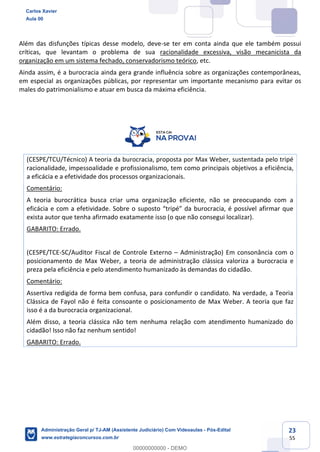 23
55
Além das disfunções típicas desse modelo, deve-se ter em conta ainda que ele também possui
críticas, que levantam o problema de sua racionalidade excessiva, visão mecanicista da
organização em um sistema fechado, conservadorismo teórico, etc.
Ainda assim, é a burocracia ainda gera grande influência sobre as organizações contemporâneas,
em especial as organizações públicas, por representar um importante mecanismo para evitar os
males do patrimonialismo e atuar em busca da máxima eficiência.
(CESPE/TCU/Técnico) A teoria da burocracia, proposta por Max Weber, sustentada pelo tripé
racionalidade, impessoalidade e profissionalismo, tem como principais objetivos a eficiência,
a eficácia e a efetividade dos processos organizacionais.
Comentário:
A teoria burocrática busca criar uma organização eficiente, não se preocupando com a
eficácia e com a efetividade. Sobre o suposto “tripé” da burocracia, é possível afirmar que
exista autor que tenha afirmado exatamente isso (o que não consegui localizar).
GABARITO: Errado.
(CESPE/TCE-SC/Auditor Fiscal de Controle Externo – Administração) Em consonância com o
posicionamento de Max Weber, a teoria de administração clássica valoriza a burocracia e
preza pela eficiência e pelo atendimento humanizado às demandas do cidadão.
Comentário:
Assertiva redigida de forma bem confusa, para confundir o candidato. Na verdade, a Teoria
Clássica de Fayol não é feita consoante o posicionamento de Max Weber. A teoria que faz
isso é a da burocracia organizacional.
Além disso, a teoria clássica não tem nenhuma relação com atendimento humanizado do
cidadão! Isso não faz nenhum sentido!
GABARITO: Errado.
Carlos Xavier
Aula 00
Administração Geral p/ TJ-AM (Assistente Judiciário) Com Videoaulas - Pós-Edital
www.estrategiaconcursos.com.br
0
00000000000 - DEMO
 
