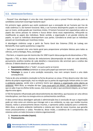 24
55
3.3. ABORDAGEM SISTÊMICA
- Pessoal! Essa abordagem é uma das mais importantes para a prova! Preste atenção, pois os
candidatos costumam escorregar bastante aqui!
Em primeiro lugar, gostaria que vocês soubessem que a concepção de ser humano por traz da
visão sistêmica é a de homem funcional. Nela, o ser humano desempenha papéis no sistema em
que se insere, sendo guiado por inventivos mistos. O homem funcional tem expectativas sobre os
papeis das outras pessoas no sistema e busca deixar claras essas expectativas, reforçando ou
modificando os papeis dos indivíduos. Neste sentido, a organização é um grande sistema de
papéis, na qual os indivíduos desempenham suas partes. Considera-se ainda que os indivíduos
possam ser incentivados por incentivos mistos.
A abordagem sistêmica surge a partir da Teoria Geral dos Sistemas (TGS) de Ludwig von
Bertalanffy. Esse sujeito questionou o seguinte:
- Será que é possível criar uma teoria geral para proporcionar princípios básicos para todas as
ciências, como a biologia, física, sociologia?
- Pois bem, a resposta que ele mesmo deu foi: SIM! A partir dessa pergunta ele desenvolveu a TGS.
Segundo a TGS, as ideias clássicas de reducionismo (decomposição do todo em cada detalhe),
pensamento analítico (análise de cada detalhe) e mecanicismo não serviriam para a análise das
ciências. O ideário deveria ser substituído pelo:
 Expansionismo (olhar o “todo”, no qual a parte se insere).
 Pensamento sintético (sintetizar as coisas pelo papel que exercem no todo).
 Teleologia (a causa é uma condição necessária, mas nem sempre levará a uma dada
consequência).
Trata-se de uma verdadeira revolução na forma de pensar as coisas. O foco deveria estar não mais
dentro da própria organização, mas na relação que as partes da organização tinham entre si e com
o ambiente externo, sendo esta a primeira teoria que observa a organização como aberta ao
ambiente. Além disso, as relações do tipo “uma causa gera um efeito”, são abandonadas, pois o
que se sabe é que os efeitos terão causas, mas nunca se sabe o que acontecerá depois, ao se fazer
alguma coisa agora.
A TGS foi bastante influenciada pelo desenvolvimento da cibernética, que buscava ser uma ciência
interdisciplinar, com foco na sinergia entre os conhecimentos científicos.
A ideia central dessa abordagem aplicada à administração leva à conclusão de que a organização
pode ser vista como um sistema que interage com o seu ambiente, ou seja, que recebe insumos
(inputs), realiza o processamento desses insumos, e apresenta saídas (outputs) para o ambiente.
Além disso, o próprio ambiente realimenta o sistema por meio de novos insumos, que gerarão
novos processamentos e saídas. Percebe-se, desse modo, a existência de 5 componentes dos
sistemas como um todo (inclusive o sistema organizacional):
1. Insumos ou entradas (inputs).
2. Processamento.
Carlos Xavier
Aula 00
Administração Geral p/ TJ-AM (Assistente Judiciário) Com Videoaulas - Pós-Edital
www.estrategiaconcursos.com.br
0
00000000000 - DEMO
 