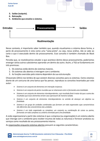 25
55
3. Saídas (outputs).
4. Retroação.
5. Ambiente que envolve o sistema.
Nesse contexto, é importante saber também que, quando visualizamos o sistema dessa forma, a
parte de processamento é vista como uma “caixa-preta”, ou seja, nessa análise, não se sabe ao
certo o que é executado dentro do processamento. Esse conceito é também chamado de Black
Box.
Perceba que, se resolvêssemos estudar o que acontece dentro desse processamento, poderíamos
enxergar vários outros subsistemas operando um dentro do outro. Assim, a TGS se fundamenta em
três premissas:
1. Os sistemas estão dentro de sistemas maiores.
2. Os sistemas são abertos e interagem com o ambiente.
3. As funções exercidas pelo sistema dependem da sua estruturação.
Chiavenato (2011) nos lembra de que existem diversos conceitos para os sistemas. Como estamos
diante de um concurso de uma banca que faz pensar, reproduzo os conceitos levantados por este
autor:
 Sistema é um conjunto de elementos em interação recíproca.
 Sistema é um conjunto de partes reunidas que se relacionam entre si formando uma totalidade.
 Sistema é um conjunto de elementos interdependentes, cujo resultado final é maior do que a soma dos
resultados que esses elementos teriam caso operassem de maneira isolada.
 Sistema é um conjunto de elementos interdependentes no sentido de alcançar um objetivo ou
finalidade.
 Sistema é um grupo de unidades combinadas que formam um todo organizado cujas características
são diferentes das características das unidades.
 Sistema é um todo organizado ou complexo; um conjunto ou combinação de coisas ou partes,
formando um todo complexo ou unitário orientado para uma finalidade.
A visão organizacional a partir dos sistemas é que a empresa (ou organização) é um sistema aberto
que interage com o ambiente para receber insumos de todas as naturezas e fornecer produtos ou
serviços como resultado do seu processamento interno.
As organizações enquanto sistemas abertos possuem as seguintes características:
Entradas SaídasProcessamento
Realimentação
Carlos Xavier
Aula 00
Administração Geral p/ TJ-AM (Assistente Judiciário) Com Videoaulas - Pós-Edital
www.estrategiaconcursos.com.br
0
00000000000 - DEMO
 