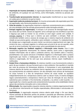 26
55
1. Importação de insumos (entradas). A organização depende de entradas de energia vindas
do ambiente, em qualquer de suas formas, como informações, materiais ou pessoal, por
exemplo.
2. Transformação (processamento interno). As organizações transformam os seus insumos
em saídas para o ambiente no qual se insere.
3. Exportação (saída de produtos/serviços). Os insumos processados são exportados para fora
da organização, sob a forma de produtos ou serviços.
4. Ciclos de eventos. As organizações importam e exportam constantemente para o ambiente,
em uma atividade cíclica de entrada-processamento-saída-retroação-entrada-...
5. Entropia negativa (ou negentropia). A entropia é um processo de desorganização natural
das coisas até sua morte. Associa ao seguinte: seria a entropia que nos envelhece e que leva
à bagunça que pode se instalar no seu armário se você seguir usando sem cuidado. A
entropia negativa é a força que o sistema usa para combater a entropia. Pode ser
considerada também como o excesso de energia que o sistema importa do ambiente em
relação ao que precisa gastar, utilizando-o para combater a entropia. É o reabastecimento
de energias que a organização usa para manter sua estrutura organizacional com vigor. No
armário de casa, a entropia negativa é o esforço para arrumá-lo de vez em quando, antes
que ele se torne inutilizável. No nosso corpo, seria a possibilidade de vida eterna!
6. Retroação negativa (ou feedback negativo) e informação como insumo. Essa é uma
característica igualmente interessante. Os sistemas abertos, assim como a organização,
recebem informações não só sobre o ambiente externo, mas também sobre si mesmos,
possibilitando o seu ajuste estrutural. O feedback negativo é a informação sobre a própria
organização que mostra a inadequação de seu sistema interno ao ambiente. Quando
retorna à organização, ele faz com que seus processos internos sejam modificados e
melhorados.
7. Estado firme e homeostase dinâmica. Os sistemas mantêm o seu funcionamento estável a
partir do que recebem e do que fornecem para o meio ambiente. Este equilíbrio é mantido
por meio do processo de homeostase dinâmica. A homeostase é uma propriedade dos
sistemas abertos de manter seu ambiente interno regulado para se ajustar dinamicamente
aos acontecimentos do ambiente externo. Um dos exemplos mais comuns de homeostase
no corpo humano é o fato da temperatura interna do corpo tender ao equilíbrio
independentemente de a temperatura externa subir ou descer muito. O sistema biológico
regula automaticamente a temperatura interna por meio da interação de seus diversos
subsistemas para combater o frio (tremendo, arrepiando...) ou aliviar o calor (suando...). A
organização faz o mesmo quando está constantemente buscando certa estabilidade interna
apesar das constantes interações com o meio ambiente.
8. Diferenciação. Nas organizações enquanto sistemas abertos o sistema organizacional tende
a se diferenciar internamente em funções especializadas, diferenciadas e estruturadas em
hierarquia.
9. Equifinalidade. A organização enquanto sistema aberto pode atingir o fim que deseja,
mesmo partindo de diferentes pontos de partida e passando por diferentes caminhos. A
própria estabilidade do sistema organizacional pode ser atingida por mais de um meio
diferente.
Carlos Xavier
Aula 00
Administração Geral p/ TJ-AM (Assistente Judiciário) Com Videoaulas - Pós-Edital
www.estrategiaconcursos.com.br
0
00000000000 - DEMO
 