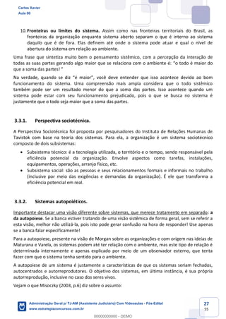 27
55
10.Fronteiras ou limites do sistema. Assim como nas fronteiras territoriais do Brasil, as
fronteiras da organização enquanto sistema aberto separam o que é interno ao sistema
daquilo que é de fora. Elas definem até onde o sistema pode atuar e qual o nível de
abertura do sistema em relação ao ambiente.
Uma frase que sintetiza muito bem o pensamento sistêmico, com a percepção da interação de
todas as suas partes gerando algo maior que se relaciona com o ambiente é: “o todo é maior do
que a soma das partes! ”
Na verdade, quando se diz “é maior”, você deve entender que isso acontece devido ao bom
funcionamento do sistema. Uma compreensão mais ampla considera que o todo sistêmico
também pode ser um resultado menor do que a soma das partes. Isso acontece quando um
sistema pode estar com seu funcionamento prejudicado, pois o que se busca no sistema é
justamente que o todo seja maior que a soma das partes.
3.3.1. Perspectiva sociotécnica.
A Perspectiva Sociotécnica foi proposta por pesquisadores do Instituto de Relações Humanas de
Tavistok com base na teoria dos sistemas. Para ela, a organização é um sistema sociotécnico
composto de dois subsistemas:
 Subsistema técnico: é a tecnologia utilizada, o território e o tempo, sendo responsável pela
eficiência potencial da organização. Envolve aspectos como tarefas, instalações,
equipamentos, operações, arranjo físico, etc.
 Subsistema social: são as pessoas e seus relacionamentos formais e informais no trabalho
(inclusive por meio das exigências e demandas da organização). É ele que transforma a
eficiência potencial em real.
3.3.2. Sistemas autopoiéticos.
Importante destacar uma visão diferente sobre sistemas, que merece tratamento em separado: a
da autopoiese. Se a banca estiver tratando de uma visão sistêmica de forma geral, sem se referir a
esta visão, melhor não utilizá-la, pois isto pode gerar confusão na hora de responder! Use apenas
se a banca falar especificamente!
Para a autopoiese, presente na visão de Morgan sobre as organizações e com origem nas ideias de
Maturana e Varela, os sistemas podem até ter relação com o ambiente, mas este tipo de relação é
determinada internamente e apenas explicado por meio de um observador externo, que tenta
fazer com que o sistema tenha sentido para o ambiente.
A autopoiese de um sistema é justamente a características de que os sistemas seriam fechados,
autocentrados e autorreprodutores. O objetivo dos sistemas, em última instância, é sua própria
autorreprodução, inclusive no caso dos seres vivos.
Vejam o que Misoczky (2003, p.6) diz sobre o assunto:
Carlos Xavier
Aula 00
Administração Geral p/ TJ-AM (Assistente Judiciário) Com Videoaulas - Pós-Edital
www.estrategiaconcursos.com.br
0
00000000000 - DEMO
 