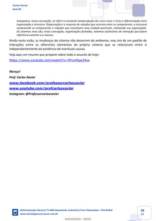 28
55
Autopoiese, nessa concepção, se refere à constante autoprodução dos seres vivos e inclui a diferenciação entre
organização e estrutura. Organização é o conjunto de relações que ocorrem entre os componentes; a estrutura
compreende os componentes e relações que constituem uma unidade particular, realizando sua organização.
Os sistemas vivos são, nessa concepção, organizações fechadas, sistemas autônomos de interação que fazem
referência somente a si mesmo.
Ainda nesta visão, as mudanças do sistema não decorrem do ambiente, mas sim de um padrão de
interações entre os diferentes elementos do próprio sistema que se relacionam entre si
independentemente da existência de eventuais causas.
Veja aqui um resumo que preparei sobre todo o assunto de hoje:
https://www.youtube.com/watch?v=9YxnPgw24iw
Abraço!
Prof. Carlos Xavier
www.facebook.com/professorcarlosxavier
www.youtube.com/profcarlosxavier
Instagram: @Professorcarlosxavier
Carlos Xavier
Aula 00
Administração Geral p/ TJ-AM (Assistente Judiciário) Com Videoaulas - Pós-Edital
www.estrategiaconcursos.com.br
0
00000000000 - DEMO
 