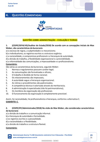 29
55
4. QUESTÕES COMENTADAS
QUESTÕES SOBRE ADMINISTRAÇÃO – EVOLUÇÃO E TEORIAS
1. (CESPE/SEFAZ-RS/Auditor do Estado/2018) De acordo com as concepções iniciais de Max
Weber, são características da burocracia
a) o excesso de regras, a subjetividade e o mecanicismo.
b) o individualismo, os registros escritos e a estrutura orgânica.
c) a racionalidade, o compromisso profissional e a hierarquia de autoridade.
d) a divisão do trabalho, a flexibilidade organizacional e a previsibilidade.
e) a informalidade das comunicações, a impessoalidade e o profissionalismo.
Comentário:
São várias as características da burocracia, segundo Weber:
1. Normas e regulamentos possuem caráter legal;
2. As comunicações são formalizadas e oficiais;
3. O trabalho é dividido de forma racional;
4. Os relacionamentos são impessoais;
5. A autoridade segue a hierarquia organizacional;
6. As rotinas e procedimentos são padronizados;
7. A competência técnica é valorizada através da meritocracia;
8. A administração é especializada (não há patrimonialismo);
9. Os membros da organização são profissionais
10. O funcionamento da organização é completamente previsível.
Assim, há racionalidade, há profissionalismo e hierarquia, conforme a alternativa C.
GABARITO: C.
2. (CESPE/IFF/Administrador/2018) Na visão de Max Weber, são consideradas características
da burocracia
a) a divisão do trabalho e a comunicação informal.
b) a hierarquia de autoridade e formalidade.
c) os registros escritos e a pessoalidade.
d) a racionalidade e a flexibilidade.
e) a divisão do trabalho e a estrutura flexível.
Comentário:
Carlos Xavier
Aula 00
Administração Geral p/ TJ-AM (Assistente Judiciário) Com Videoaulas - Pós-Edital
www.estrategiaconcursos.com.br
0
00000000000 - DEMO
 
