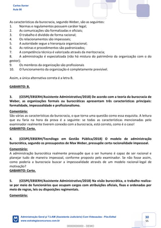 30
55
As características da burocracia, segundo Weber, são as seguintes:
1. Normas e regulamentos possuem caráter legal;
2. As comunicações são formalizadas e oficiais;
3. O trabalho é dividido de forma racional;
4. Os relacionamentos são impessoais;
5. A autoridade segue a hierarquia organizacional;
6. As rotinas e procedimentos são padronizados;
7. A competência técnica é valorizada através da meritocracia;
8. A administração é especializada (não há mistura do patrimônio da organização com o do
gestor);
9. Os membros da organização são profissionais
10. O funcionamento da organização é completamente previsível.
Assim, a única alternativa correta é a letra B.
GABARITO: B.
3. (CESPE/EBSERH/Assistente Administrativo/2018) De acordo com a teoria da burocracia de
Weber, as organizações formais ou burocráticas apresentam três características principais:
formalidade, impessoalidade e profissionalismo.
Comentário:
São várias as características da burocracia, o que torna uma questão como essa esquisita. A leitura
que eu faria na hora da prova é a seguinte: se todas as características mencionadas pelo
examinador realmente tiverem conexão com a burocracia, está correto, como é o caso!
GABARITO: Certo.
4. (CESPE/EBSERH/Tecnólogo em Gestão Pública/2018) O modelo de administração
burocrática, segundo os pressupostos de Max Weber, pressupõe certa racionalidade impessoal.
Comentário:
A administração burocrática realmente pressupõe que o ser humano é capaz de ser racional e
planejar tudo de maneira impessoal, conforme proposto pelo examinador. Se não fosse assim,
como poderia a burocracia buscar a impessoalidade através de um modelo racional-legal de
motivação?
GABARITO: Certo.
5. (CESPE/EBSERH/Assistente Administrativo/2018) Na visão burocrática, o trabalho realiza-
se por meio de funcionários que ocupam cargos com atribuições oficiais, fixas e ordenadas por
meio de regras, leis ou disposições regimentais.
Comentário:
Carlos Xavier
Aula 00
Administração Geral p/ TJ-AM (Assistente Judiciário) Com Videoaulas - Pós-Edital
www.estrategiaconcursos.com.br
0
00000000000 - DEMO
 
