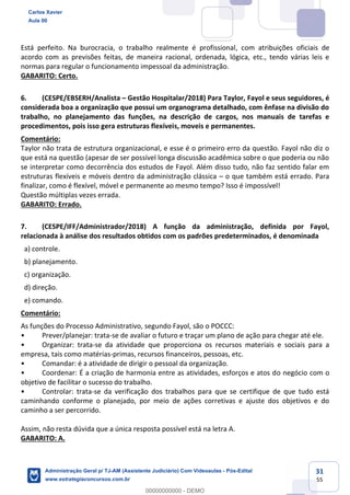 31
55
Está perfeito. Na burocracia, o trabalho realmente é profissional, com atribuições oficiais de
acordo com as previsões feitas, de maneira racional, ordenada, lógica, etc., tendo várias leis e
normas para regular o funcionamento impessoal da administração.
GABARITO: Certo.
6. (CESPE/EBSERH/Analista – Gestão Hospitalar/2018) Para Taylor, Fayol e seus seguidores, é
considerada boa a organização que possui um organograma detalhado, com ênfase na divisão do
trabalho, no planejamento das funções, na descrição de cargos, nos manuais de tarefas e
procedimentos, pois isso gera estruturas flexíveis, moveis e permanentes.
Comentário:
Taylor não trata de estrutura organizacional, e esse é o primeiro erro da questão. Fayol não diz o
que está na questão (apesar de ser possível longa discussão acadêmica sobre o que poderia ou não
se interpretar como decorrência dos estudos de Fayol. Além disso tudo, não faz sentido falar em
estruturas flexíveis e móveis dentro da administração clássica – o que também está errado. Para
finalizar, como é flexível, móvel e permanente ao mesmo tempo? Isso é impossível!
Questão múltiplas vezes errada.
GABARITO: Errado.
7. (CESPE/IFF/Administrador/2018) A função da administração, definida por Fayol,
relacionada à análise dos resultados obtidos com os padrões predeterminados, é denominada
a) controle.
b) planejamento.
c) organização.
d) direção.
e) comando.
Comentário:
As funções do Processo Administrativo, segundo Fayol, são o POCCC:
• Prever/planejar: trata-se de avaliar o futuro e traçar um plano de ação para chegar até ele.
• Organizar: trata-se da atividade que proporciona os recursos materiais e sociais para a
empresa, tais como matérias-primas, recursos financeiros, pessoas, etc.
• Comandar: é a atividade de dirigir o pessoal da organização.
• Coordenar: É a criação de harmonia entre as atividades, esforços e atos do negócio com o
objetivo de facilitar o sucesso do trabalho.
• Controlar: trata-se da verificação dos trabalhos para que se certifique de que tudo está
caminhando conforme o planejado, por meio de ações corretivas e ajuste dos objetivos e do
caminho a ser percorrido.
Assim, não resta dúvida que a única resposta possível está na letra A.
GABARITO: A.
Carlos Xavier
Aula 00
Administração Geral p/ TJ-AM (Assistente Judiciário) Com Videoaulas - Pós-Edital
www.estrategiaconcursos.com.br
0
00000000000 - DEMO
 