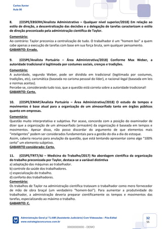 32
55
8. (CESPE/EBSERH/Analista Administrativo – Qualquer nível superior/2018) Em relação ao
estilo de direção, a descentralização das decisões e a delegação de tarefas caracterizam o estilo
de direção preconizado pela administração científica de Taylor.
Comentário:
Ao contrário: Taylor preconiza a centralização de tudo. O trabalhador é um “homem boi” a quem
cabe apenas a execução de tarefas com base em sua força bruta, sem qualquer pensamento.
GABARITO: Errado.
9. (CESPE/Analista Portuário – Área Administrativa/2018) Conforme Max Weber, a
autoridade tradicional é legitimada por costumes sociais, crenças e tradições.
Comentário:
A autoridade, segundo Weber, pode ser dividida em tradicional (legitimada por costumes,
tradições, etc), carismática (baseada no carisma pessoal do líder), e racional-legal (baseada em leis
e normas aceitas).
Percebe-se, considerando tudo isso, que a questão está correta sobre a autoridade tradicional!
GABARITO: Certo.
10. (CESPE/EMAP/Analista Portuário – Área Administrativa/2018) O estudo de tempos e
movimentos é base atual para a organização de um almoxarifado tanto em órgãos públicos
quanto em empresas.
Comentário:
Questão muito interpretativa e subjetiva. Por acaso, concordo com a posição do examinador de
dizer que a organização de um almoxarifado (armazém) da organização é baseada em tempos e
movimentos. Apesar disso, não posso discordar do argumento de que elementos mais
“inteligentes” podem ser considerados fundamentais para a gestão do dia a dia do estoque.
Assim, caberia recurso para anulação da questão, que está tentando apresentar como algo “100%
certo” um elemento subjetivo.
GABARITO considerado: Certo.
11. (CESPE/TRT7/AJ – Medicina do Trabalho/2017) Na abordagem científica da organização
do trabalho preconizada por Taylor, destaca-se a variável distintiva
a) adaptação das máquinas ao trabalhador.
b) controle da saúde dos trabalhadores.
c) especialização do trabalho.
d) conforto dos trabalhadores.
Comentário:
Os trabalhos de Taylor na administração científica tratavam o trabalhador como mero fornecedor
de mão de obra braçal (um verdadeiro “homem-boi”). Para aumentar a produtividade do
trabalhador, a administração deveria preparar científicamente os tempos e movimentos das
tarefas, especializando ao máximo o trabalho.
GABARITO: C.
Carlos Xavier
Aula 00
Administração Geral p/ TJ-AM (Assistente Judiciário) Com Videoaulas - Pós-Edital
www.estrategiaconcursos.com.br
0
00000000000 - DEMO
 