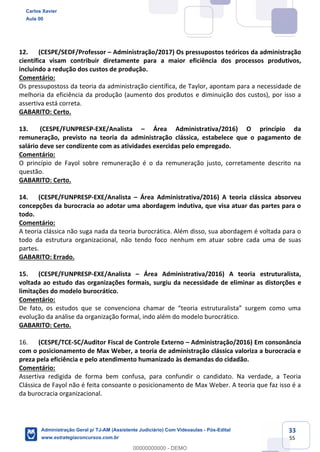 33
55
12. (CESPE/SEDF/Professor – Administração/2017) Os pressupostos teóricos da administração
científica visam contribuir diretamente para a maior eficiência dos processos produtivos,
incluindo a redução dos custos de produção.
Comentário:
Os pressupostoss da teoria da administração científica, de Taylor, apontam para a necessidade de
melhoria da eficiência da produção (aumento dos produtos e diminuição dos custos), por isso a
assertiva está correta.
GABARITO: Certo.
13. (CESPE/FUNPRESP-EXE/Analista – Área Administrativa/2016) O princípio da
remuneração, previsto na teoria da administração clássica, estabelece que o pagamento de
salário deve ser condizente com as atividades exercidas pelo empregado.
Comentário:
O princípio de Fayol sobre remuneração é o da remuneração justo, corretamente descrito na
questão.
GABARITO: Certo.
14. (CESPE/FUNPRESP-EXE/Analista – Área Administrativa/2016) A teoria clássica absorveu
concepções da burocracia ao adotar uma abordagem indutiva, que visa atuar das partes para o
todo.
Comentário:
A teoria clássica não suga nada da teoria burocrática. Além disso, sua abordagem é voltada para o
todo da estrutura organizacional, não tendo foco nenhum em atuar sobre cada uma de suas
partes.
GABARITO: Errado.
15. (CESPE/FUNPRESP-EXE/Analista – Área Administrativa/2016) A teoria estruturalista,
voltada ao estudo das organizações formais, surgiu da necessidade de eliminar as distorções e
limitações do modelo burocrático.
Comentário:
De fato, os estudos que se convenciona chamar de “teoria estruturalista” surgem como uma
evolução da análise da organização formal, indo além do modelo burocrático.
GABARITO: Certo.
16. (CESPE/TCE-SC/Auditor Fiscal de Controle Externo – Administração/2016) Em consonância
com o posicionamento de Max Weber, a teoria de administração clássica valoriza a burocracia e
preza pela eficiência e pelo atendimento humanizado às demandas do cidadão.
Comentário:
Assertiva redigida de forma bem confusa, para confundir o candidato. Na verdade, a Teoria
Clássica de Fayol não é feita consoante o posicionamento de Max Weber. A teoria que faz isso é a
da burocracia organizacional.
Carlos Xavier
Aula 00
Administração Geral p/ TJ-AM (Assistente Judiciário) Com Videoaulas - Pós-Edital
www.estrategiaconcursos.com.br
0
00000000000 - DEMO
 