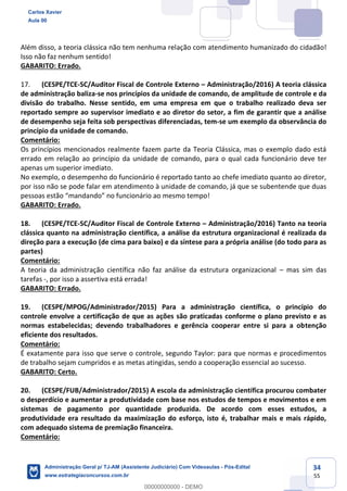 34
55
Além disso, a teoria clássica não tem nenhuma relação com atendimento humanizado do cidadão!
Isso não faz nenhum sentido!
GABARITO: Errado.
17. (CESPE/TCE-SC/Auditor Fiscal de Controle Externo – Administração/2016) A teoria clássica
de administração baliza-se nos princípios da unidade de comando, de amplitude de controle e da
divisão do trabalho. Nesse sentido, em uma empresa em que o trabalho realizado deva ser
reportado sempre ao supervisor imediato e ao diretor do setor, a fim de garantir que a análise
de desempenho seja feita sob perspectivas diferenciadas, tem-se um exemplo da observância do
princípio da unidade de comando.
Comentário:
Os princípios mencionados realmente fazem parte da Teoria Clássica, mas o exemplo dado está
errado em relação ao princípio da unidade de comando, para o qual cada funcionário deve ter
apenas um superior imediato.
No exemplo, o desempenho do funcionário é reportado tanto ao chefe imediato quanto ao diretor,
por isso não se pode falar em atendimento à unidade de comando, já que se subentende que duas
pessoas estão “mandando” no funcionário ao mesmo tempo!
GABARITO: Errado.
18. (CESPE/TCE-SC/Auditor Fiscal de Controle Externo – Administração/2016) Tanto na teoria
clássica quanto na administração científica, a análise da estrutura organizacional é realizada da
direção para a execução (de cima para baixo) e da síntese para a própria análise (do todo para as
partes)
Comentário:
A teoria da administração científica não faz análise da estrutura organizacional – mas sim das
tarefas -, por isso a assertiva está errada!
GABARITO: Errado.
19. (CESPE/MPOG/Administrador/2015) Para a administração científica, o princípio do
controle envolve a certificação de que as ações são praticadas conforme o plano previsto e as
normas estabelecidas; devendo trabalhadores e gerência cooperar entre si para a obtenção
eficiente dos resultados.
Comentário:
É exatamente para isso que serve o controle, segundo Taylor: para que normas e procedimentos
de trabalho sejam cumpridos e as metas atingidas, sendo a cooperação essencial ao sucesso.
GABARITO: Certo.
20. (CESPE/FUB/Administrador/2015) A escola da administração científica procurou combater
o desperdício e aumentar a produtividade com base nos estudos de tempos e movimentos e em
sistemas de pagamento por quantidade produzida. De acordo com esses estudos, a
produtividade era resultado da maximização do esforço, isto é, trabalhar mais e mais rápido,
com adequado sistema de premiação financeira.
Comentário:
Carlos Xavier
Aula 00
Administração Geral p/ TJ-AM (Assistente Judiciário) Com Videoaulas - Pós-Edital
www.estrategiaconcursos.com.br
0
00000000000 - DEMO
 