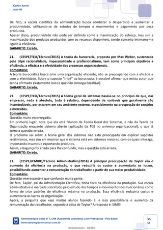 35
55
De fato, a escola científica da administração busca combater o desperdício e aumentar a
produtividade, utilizando-se de estudos de tempos e movimentos e pagamento por peça
produzida.
Apesar disso, produtividade não pode ser definida como a maximização do esforço, mas sim a
maximização dos produtos produzidos com os recursos disponíveis, sendo conceito intimamente
ligado à eficiência.
GABARITO: Errado.
21. (CESPE/TCU/Técnico/2015) A teoria da burocracia, proposta por Max Weber, sustentada
pelo tripé racionalidade, impessoalidade e profissionalismo, tem como principais objetivos a
eficiência, a eficácia e a efetividade dos processos organizacionais.
Comentário:
A teoria burocrática busca criar uma organização eficiente, não se preocupando com a eficácia e
com a efetividade. Sobre o suposto “tripé” da burocracia, é possível afirmar que exista autor que
tenha afirmado exatamente isso (o que não consegui localizar).
GABARITO: Errado.
22. (CESPE/TCU/Técnico/2015) A teoria geral de sistemas baseia-se no princípio de que, nas
empresas, nada é absoluto, tudo é relativo, dependendo de variáveis que geralmente são
incontroláveis, por estarem em seu ambiente externo, especialmente na prospecção de cenários
e mercados.
Comentário:
Questão muito escorregadia.
Em primeiro lugar, note que ela está falando da Teoria Geral dos Sistemas, e não da Teoria da
Organização enquanto sistema aberto (aplicação da TGS no universo organizacional), o que já
torna a questão errada.
O problema vai além: a teoria geral dos sistemas não está preocupada em explicar supostos
relativismos, mas sim em mostrar que o sistema está em sistemas maiores, com os quais interage,
importando insumos e exportando produtos.
Assim, a bagunça foi criada para lhe confundir, mas a questão está errada.
GABARITO: Errado.
23. (CESPE/ICMBIO/Técnico Administrativo/2014) A principal preocupação de Taylor era o
aumento da eficiência na produção, o que reduziria os custos e aumentaria os lucros,
possibilitando aumentar a remuneração do trabalhador a partir de sua maior produtividade.
Comentário:
Questão interessante e que confunde muita gente.
De fato, Taylor, pai da Administração Científica, tinha foco na eficiência da produção. Sua escola
administrativa é marcada sobretudo pelo estudo dos tempos e movimentos dos funcionários como
forma de criar padrões de eficiência máxima na produção. Essa eficiência reduziria custos e
aumentaria os lucros da organização.
Agora, a pergunta que vejo muitos alunos fazendo é: e isso possibilitaria o aumento da
remuneração do trabalhador, segundo a ótica de Taylor? A resposta é: SIM!!!
Carlos Xavier
Aula 00
Administração Geral p/ TJ-AM (Assistente Judiciário) Com Videoaulas - Pós-Edital
www.estrategiaconcursos.com.br
0
00000000000 - DEMO
 