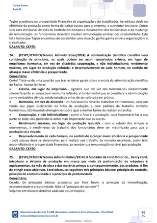 36
55
Taylor acreditava na prosperidade financeira da organização e do trabalhador. Acreditava ainda na
eficiência da produção como forma de baixar custos para a empresa, e aumentar seu lucro. Como
viria esta eficiência? Através do controle dos tempos e movimentos dos funcionários e da mudança
da remuneração: os funcionários deveriam receber remuneração variável por produtividade. Esta
foi a forma que Taylor encontrou de possibilitar uma situação ganha-ganha entre a organização e o
trabalhador.
GABARITO: CERTO
24. (CESPE/ICMBIO/Técnico Administrativo/2014) A administração científica constitui uma
combinação de princípios, os quais podem ser assim sumariados: ciência, em lugar de
empirismo; harmonia, em vez de discórdia; cooperação, e não individualismo; rendimento
máximo, em lugar de produção reduzida; e desenvolvimento de cada homem, no sentido de
alcançar maior eficiência e prosperidade.
Comentário:
Certo! Trata-se de uma questão que traz as ideias gerais sobre a escola da administração científica
de Taylor. Vamos lembrar:
 Ciência, em lugar de empirismo - significa que em vez dos funcionários simplesmente
saírem fazendo as coisas sem nenhuma reflexão, é fundamental que se considere a administração
como verdadeira ciência, sendo estudada antes de ser colocada em prática.
 Harmonia, em vez de discórdia - os funcionários deverão trabalhar em harmonia, cada um
tendo seu papel esclarecido na linha de produção, e com padrões de trabalho também
harmônicos, não havendo divergências sobre qual a melhor forma de realizar as tarefas.
 Cooperação, e não individualismo - como o foco é a produção, cada funcionário faz a sua
parte do todo, não podendo se achar mais importante que os outros.
 Rendimento máximo, em lugar de produção reduzida - com o estudo dos tempos e
movimentos, o rendimento do trabalho dos funcionários deve ser maximizado para que a
produção seja elevada.
 Desenvolvimento de cada homem, no sentido de alcançar maior eficiência e prosperidade
- cada pessoa deve se desenvolver para realizar seu trabalho de maneira excelente, assim terá
maior eficiência e prosperidade financeira, ao receber sua remuneração variável por produção.
GABARITO: CERTO
25. (CESPE/ICMBIO/Técnico Administrativo/2014) O fundador da Ford Motor Co., Henry Ford,
introduziu o sistema de produção em massa por meio da padronização de máquinas e
equipamentos, da mão de obra e das matérias primas e, consequentemente, dos produtos. A fim
de atingir esses objetivos, Ford adotou os seguintes três princípios básicos: princípio do controle,
princípio de economicidade e o princípio de produtividade.
Comentário:
Errado. Os princípios básicos propostos por Ford foram o princípio da intensificação,
economicidade e produtividade. Não há “princípio do controle”!
Vejamos em maiores detalhes cada um dos princípios:
Carlos Xavier
Aula 00
Administração Geral p/ TJ-AM (Assistente Judiciário) Com Videoaulas - Pós-Edital
www.estrategiaconcursos.com.br
0
00000000000 - DEMO
 
