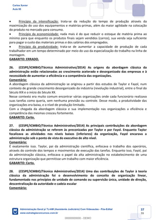 37
55
 Princípio da intensificação: trata-se da redução do tempo de produção através da
maximização do uso dos equipamentos e matérias-primas, além da maior agilidade na colocação
do produto no mercado para consumo.
 Princípio da economicidade: nada mais é do que reduzir o estoque de matéria prima ao
mínimo para que enquanto os produtos finais sejam vendidos (carros), sua venda seja suficiente
para pagar o custo das materiais primas e dos salários dos empregados.
 Princípio da produtividade: trata-se de aumentar a capacidade de produção de cada
trabalhador em um tempo determinado por meio do uso da especialização do trabalho na linha de
montagem.
GABARITO: ERRADO.
26. (CESPE/ICMBIO/Técnico Administrativo/2014) As origens da abordagem clássica da
administração estão relacionadas ao crescimento acelerado e desorganizado das empresas e à
necessidade de aumentar a eficiência e a competência das organizações.
Comentário:
A abordagem clássica da administração se originou a partir dos estudos de Taylor e Fayol, num
contexto de grande crescimento desorganizado da indústria (revolução industrial), entre o final do
Século XIX e o início do Século XX.
Nesse contexto era muito comum encontrar várias organizações onde cada funcionário realizava
suas tarefas como queria, sem nenhuma previsão ou controle. Desse modo, a produtividade das
organizações era baixa, e o nível de produção limitado.
Com a chegada da abordagem clássica e sua implementação nas organizações a eficiência e
competência das mesmas cresceu fortemente.
GABARITO: Certo.
27. (CESPE/ICMBIO/Técnico Administrativo/2014) As principais contribuições da abordagem
clássica da administração se referem às preconizadas por Taylor e por Fayol. Enquanto Taylor
focalizava as atividades nos níveis baixos (inferiores) da organização, Fayol encarava a
administração sob o ponto de vista do executivo de alto nível.
Comentário:
É exatamente isso. Taylor, pai da administração científica, enfocava o trabalho dos operários,
através do controle dos tempos e movimentos de execução das tarefas. Enquanto isso, Fayol, pai
da administração clássica, enfocava o papel da alta administração no estabelecimento de uma
estrutura organização que permitisse um trabalho com maior eficiência.
GABARITO: Certo.
28. (CESPE/ICMBIO/Técnico Administrativo/2014) Uma das contribuições de Taylor à teoria
clássica da administração foi o desenvolvimento do conceito de organização linear,
fundamentado nos princípios de unidade de comando ou supervisão única, unidade de direção,
descentralização da autoridade e cadeia escalar
Comentário:
Carlos Xavier
Aula 00
Administração Geral p/ TJ-AM (Assistente Judiciário) Com Videoaulas - Pós-Edital
www.estrategiaconcursos.com.br
0
00000000000 - DEMO
 