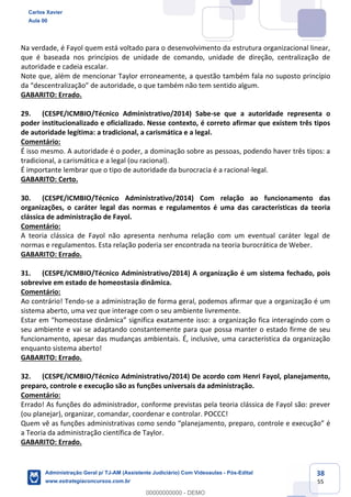 38
55
Na verdade, é Fayol quem está voltado para o desenvolvimento da estrutura organizacional linear,
que é baseada nos princípios de unidade de comando, unidade de direção, centralização de
autoridade e cadeia escalar.
Note que, além de mencionar Taylor erroneamente, a questão também fala no suposto princípio
da “descentralização” de autoridade, o que também não tem sentido algum.
GABARITO: Errado.
29. (CESPE/ICMBIO/Técnico Administrativo/2014) Sabe-se que a autoridade representa o
poder institucionalizado e oficializado. Nesse contexto, é correto afirmar que existem três tipos
de autoridade legítima: a tradicional, a carismática e a legal.
Comentário:
É isso mesmo. A autoridade é o poder, a dominação sobre as pessoas, podendo haver três tipos: a
tradicional, a carismática e a legal (ou racional).
É importante lembrar que o tipo de autoridade da burocracia é a racional-legal.
GABARITO: Certo.
30. (CESPE/ICMBIO/Técnico Administrativo/2014) Com relação ao funcionamento das
organizações, o caráter legal das normas e regulamentos é uma das características da teoria
clássica de administração de Fayol.
Comentário:
A teoria clássica de Fayol não apresenta nenhuma relação com um eventual caráter legal de
normas e regulamentos. Esta relação poderia ser encontrada na teoria burocrática de Weber.
GABARITO: Errado.
31. (CESPE/ICMBIO/Técnico Administrativo/2014) A organização é um sistema fechado, pois
sobrevive em estado de homeostasia dinâmica.
Comentário:
Ao contrário! Tendo-se a administração de forma geral, podemos afirmar que a organização é um
sistema aberto, uma vez que interage com o seu ambiente livremente.
Estar em “homeostase dinâmica” significa exatamente isso: a organização fica interagindo com o
seu ambiente e vai se adaptando constantemente para que possa manter o estado firme de seu
funcionamento, apesar das mudanças ambientais. É, inclusive, uma característica da organização
enquanto sistema aberto!
GABARITO: Errado.
32. (CESPE/ICMBIO/Técnico Administrativo/2014) De acordo com Henri Fayol, planejamento,
preparo, controle e execução são as funções universais da administração.
Comentário:
Errado! As funções do administrador, conforme previstas pela teoria clássica de Fayol são: prever
(ou planejar), organizar, comandar, coordenar e controlar. POCCC!
Quem vê as funções administrativas como sendo “planejamento, preparo, controle e execução” é
a Teoria da administração científica de Taylor.
GABARITO: Errado.
Carlos Xavier
Aula 00
Administração Geral p/ TJ-AM (Assistente Judiciário) Com Videoaulas - Pós-Edital
www.estrategiaconcursos.com.br
0
00000000000 - DEMO
 