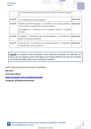 3
55
3.1.3 Ferramentas de análise de cenário interno e externo. (parte
2)
Aula 04 3.1.2 Indicadores de desempenho. Disponível
Aula 05 Modelos de administração: 1.3 Excelência nos serviços públicos.
1.4 Excelência na gestão dos serviços públicos.
Convergências e diferenças entre a gestão pública e a gestão
privada..
Disponível
Aula 06 Qualidade: 1.3 Excelência nos serviços públicos. 1.4 Excelência na
gestão dos serviços públicos
Disponível
Aula 07 Ferramentas: 1.3 Excelência nos serviços públicos. 1.4 Excelência
na gestão dos serviços públicos.
Disponível
Atenção: os assuntos serão abordados como realmente costumam ser cobrados em
prova, por isso algumas aulas terão tópicos com nome diferente do que está no Edital,
mas realmente serão sobre o que você precisa estudar!
Então, estão prontos para iniciarmos o conteúdo?
Boa aula!
Prof. Carlos Xavier
www.youtube.com/profcarlosxavier
Instagram: @Professorcarlosxavier
Carlos Xavier
Aula 00
Administração Geral p/ TJ-AM (Assistente Judiciário) Com Videoaulas - Pós-Edital
www.estrategiaconcursos.com.br
0
00000000000 - DEMO
 