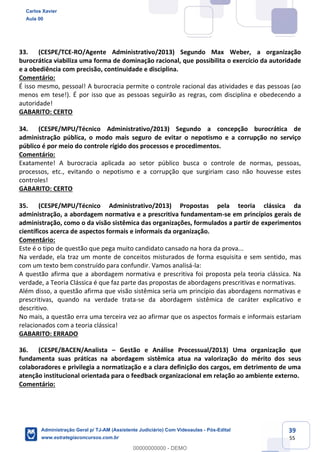 39
55
33. (CESPE/TCE-RO/Agente Administrativo/2013) Segundo Max Weber, a organização
burocrática viabiliza uma forma de dominação racional, que possibilita o exercício da autoridade
e a obediência com precisão, continuidade e disciplina.
Comentário:
É isso mesmo, pessoal! A burocracia permite o controle racional das atividades e das pessoas (ao
menos em tese!). É por isso que as pessoas seguirão as regras, com disciplina e obedecendo a
autoridade!
GABARITO: CERTO
34. (CESPE/MPU/Técnico Administrativo/2013) Segundo a concepção burocrática de
administração pública, o modo mais seguro de evitar o nepotismo e a corrupção no serviço
público é por meio do controle rígido dos processos e procedimentos.
Comentário:
Exatamente! A burocracia aplicada ao setor público busca o controle de normas, pessoas,
processos, etc., evitando o nepotismo e a corrupção que surgiriam caso não houvesse estes
controles!
GABARITO: CERTO
35. (CESPE/MPU/Técnico Administrativo/2013) Propostas pela teoria clássica da
administração, a abordagem normativa e a prescritiva fundamentam-se em princípios gerais de
administração, como o da visão sistêmica das organizações, formulados a partir de experimentos
científicos acerca de aspectos formais e informais da organização.
Comentário:
Este é o tipo de questão que pega muito candidato cansado na hora da prova...
Na verdade, ela traz um monte de conceitos misturados de forma esquisita e sem sentido, mas
com um texto bem construído para confundir. Vamos analisá-la:
A questão afirma que a abordagem normativa e prescritiva foi proposta pela teoria clássica. Na
verdade, a Teoria Clássica é que faz parte das propostas de abordagens prescritivas e normativas.
Além disso, a questão afirma que visão sistêmica seria um princípio das abordagens normativas e
prescritivas, quando na verdade trata-se da abordagem sistêmica de caráter explicativo e
descritivo.
No mais, a questão erra uma terceira vez ao afirmar que os aspectos formais e informais estariam
relacionados com a teoria clássica!
GABARITO: ERRADO
36. (CESPE/BACEN/Analista – Gestão e Análise Processual/2013) Uma organização que
fundamenta suas práticas na abordagem sistêmica atua na valorização do mérito dos seus
colaboradores e privilegia a normatização e a clara definição dos cargos, em detrimento de uma
atenção institucional orientada para o feedback organizacional em relação ao ambiente externo.
Comentário:
Carlos Xavier
Aula 00
Administração Geral p/ TJ-AM (Assistente Judiciário) Com Videoaulas - Pós-Edital
www.estrategiaconcursos.com.br
0
00000000000 - DEMO
 