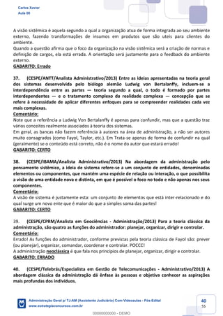 40
55
A visão sistêmica é aquela segundo a qual a organização atua de forma integrada ao seu ambiente
externo, fazendo transformações de insumos em produtos que são uteis para clientes do
ambiente.
Quando a questão afirma que o foco da organização na visão sistêmica será a criação de normas e
definição de cargos, ela está errada. A orientação será justamente para o feedback do ambiente
externo.
GABARITO: Errado
37. (CESPE/ANTT/Analista Administrativo/2013) Entre as ideias apresentadas na teoria geral
dos sistemas desenvolvida pelo biólogo alemão Ludwig von Bertalanffy, incluem-se a
interdependência entre as partes — teoria segundo a qual, o todo é formado por partes
interdependentes — e o tratamento complexo da realidade complexa — concepção que se
refere à necessidade de aplicar diferentes enfoques para se compreender realidades cada vez
mais complexas.
Comentário:
Note que a referência a Ludwig Von Bertalanffy é apenas para confundir, mas que a questão traz
vários conceitos realmente associados à teoria dos sistemas.
Em geral, as bancas não fazem referência à autores na área de administração, a não ser autores
muito consagrados (como Fayol, Taylor, etc.). Em Trata-se apenas de forma de confundir na qual
(geralmente) se o conteúdo está correto, não é o nome do autor que estará errado!
GABARITO: CERTO
38. (CESPE/IBAMA/Analista Administrativo/2013) Na abordagem da administração pelo
pensamento sistêmico, a ideia de sistema refere-se a um conjunto de entidades, denominadas
elementos ou componentes, que mantém uma espécie de relação ou interação, o que possibilita
a visão de uma entidade nova e distinta, em que é possível o foco no todo e não apenas nos seus
componentes.
Comentário:
A visão de sistema é justamente esta: um conjunto de elementos que está inter-relacionado e do
qual surge um novo ente que é maior do que a simples soma das partes!
GABARITO: CERTO
39. (CESPE/CPRM/Analista em Geociências - Administração/2013) Para a teoria clássica da
administração, são quatro as funções do administrador: planejar, organizar, dirigir e controlar.
Comentário:
Errado! As funções do administrador, conforme previstas pela teoria clássica de Fayol são: prever
(ou planejar), organizar, comandar, coordenar e controlar. POCCC!
A administração neoclássica é que fala nos princípios de planejar, organizar, dirigir e controlar.
GABARITO: ERRADO
40. (CESPE/Telebrás/Especialista em Gestão de Telecomunicações - Administrativo/2013) A
abordagem clássica da administração dá ênfase às pessoas e objetiva conhecer as aspirações
mais profundas dos indivíduos.
Carlos Xavier
Aula 00
Administração Geral p/ TJ-AM (Assistente Judiciário) Com Videoaulas - Pós-Edital
www.estrategiaconcursos.com.br
0
00000000000 - DEMO
 